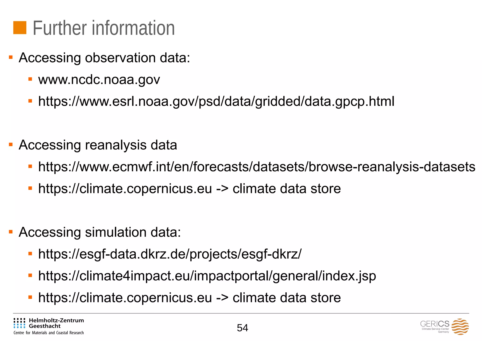 54
Further information

Accessing observation data:

www.ncdc.noaa.gov

https://www.esrl.noaa.gov/psd/data/gridded/data.gpcp.html

Accessing reanalysis data

https://www.ecmwf.int/en/forecasts/datasets/browse-reanalysis-datasets

https://climate.copernicus.eu -> climate data store

Accessing simulation data:

https://esgf-data.dkrz.de/projects/esgf-dkrz/

https://climate4impact.eu/impactportal/general/index.jsp

https://climate.copernicus.eu -> climate data store
 