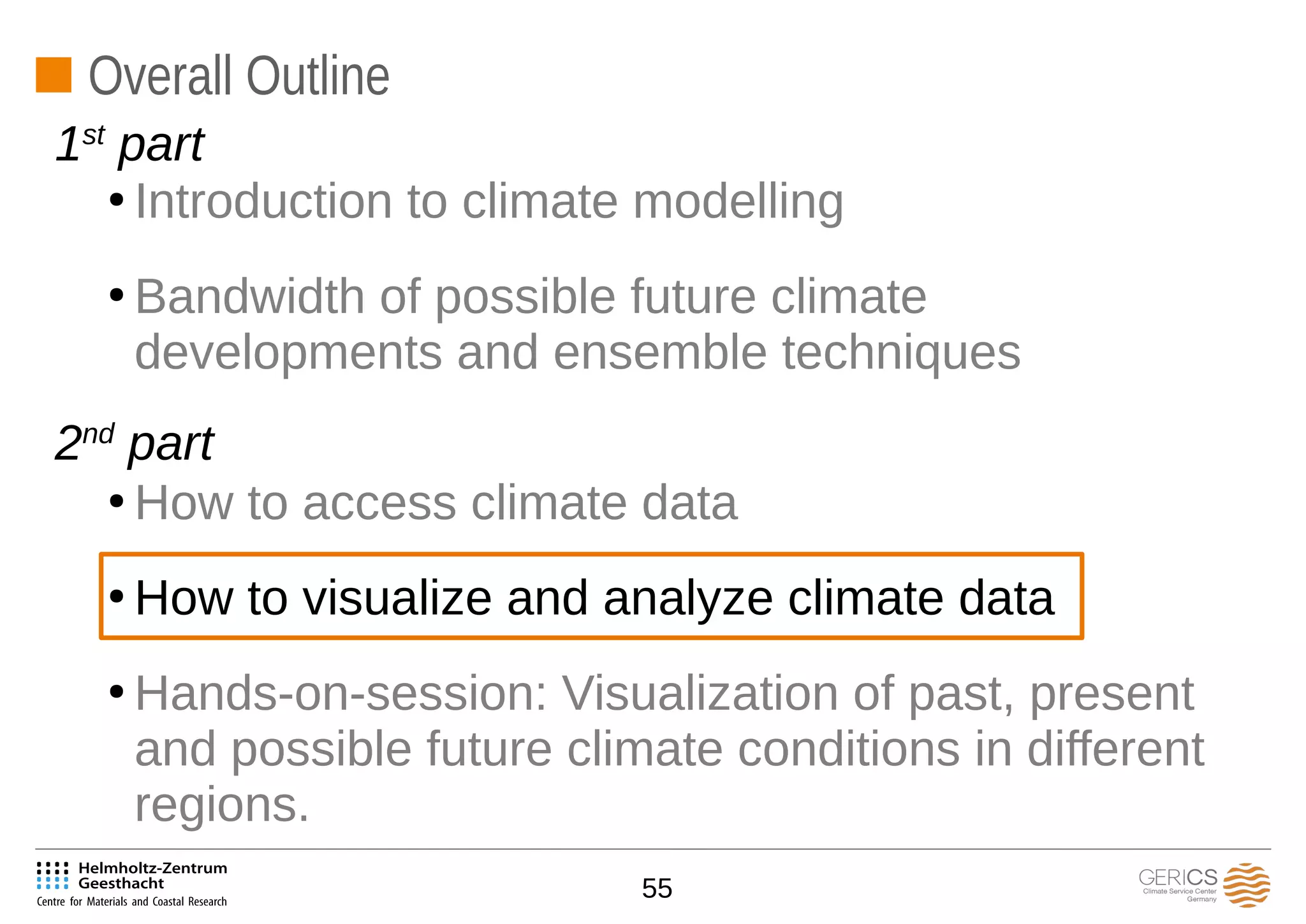 55
Overall Outline
●
Introduction to climate modelling
●
Bandwidth of possible future climate
developments and ensemble techniques
●
How to access climate data
●
How to visualize and analyze climate data
●
Hands-on-session: Visualization of past, present
and possible future climate conditions in different
regions.
1st
part
2nd
part
 