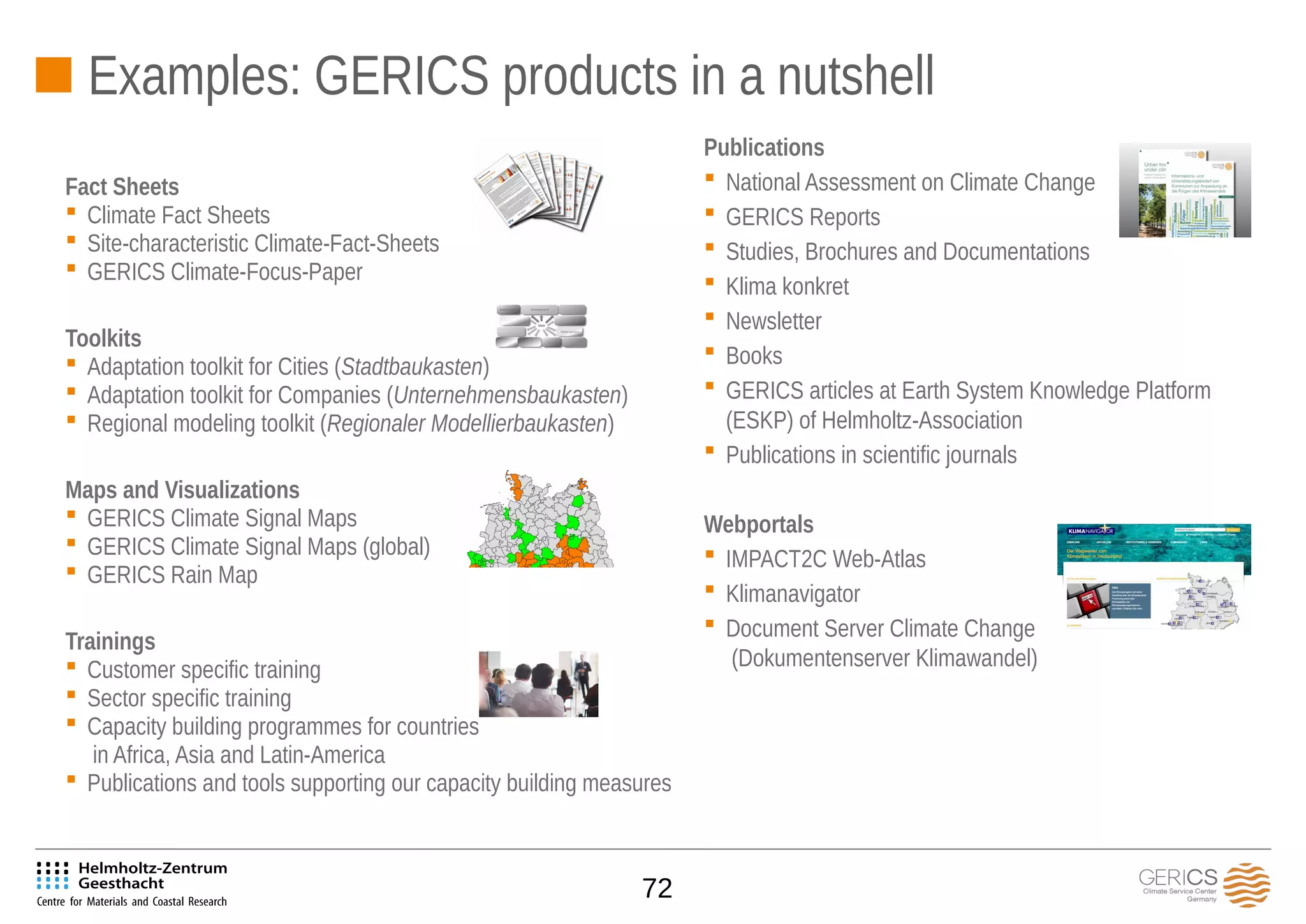 72
Publications
 National Assessment on Climate Change
 GERICS Reports
 Studies, Brochures and Documentations
 Klima konkret
 Newsletter
 Books
 GERICS articles at Earth System Knowledge Platform
(ESKP) of Helmholtz-Association
 Publications in scientific journals
Webportals
 IMPACT2C Web-Atlas
 Klimanavigator
 Document Server Climate Change
(Dokumentenserver Klimawandel)
Fact Sheets
 Climate Fact Sheets
 Site-characteristic Climate-Fact-Sheets
 GERICS Climate-Focus-Paper
Toolkits
 Adaptation toolkit for Cities (Stadtbaukasten)
 Adaptation toolkit for Companies (Unternehmensbaukasten)
 Regional modeling toolkit (Regionaler Modellierbaukasten)
Maps and Visualizations
 GERICS Climate Signal Maps
 GERICS Climate Signal Maps (global)
 GERICS Rain Map
Trainings
 Customer specific training
 Sector specific training
 Capacity building programmes for countries
in Africa, Asia and Latin-America
 Publications and tools supporting our capacity building measures
Examples: GERICS products in a nutshell
 