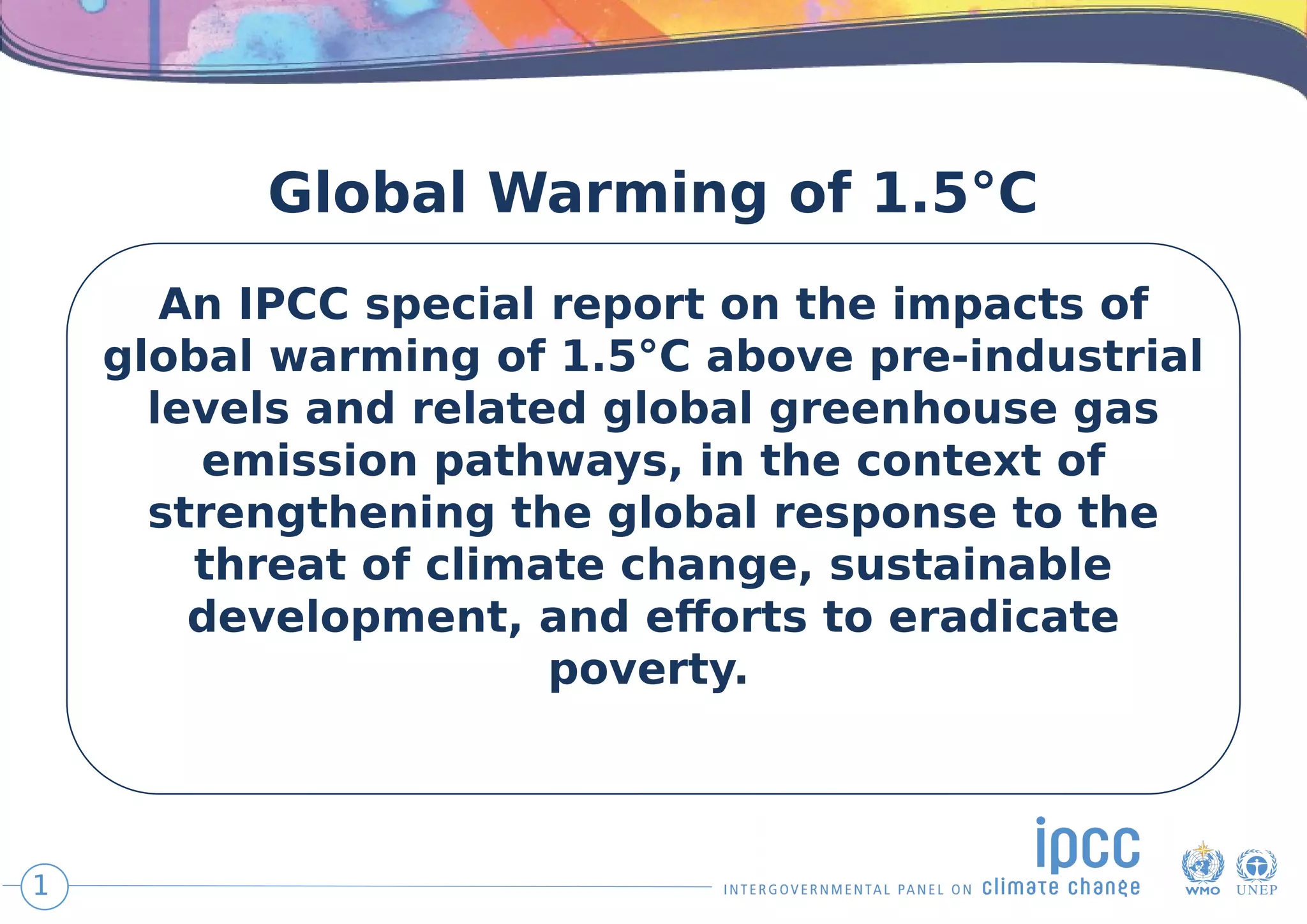 Global Warming of 1.5°C
An IPCC special report on the impacts of
global warming of 1.5°C above pre-industrial
levels and related global greenhouse gas
emission pathways, in the context of
strengthening the global response to the
threat of climate change, sustainable
development, and efforts to eradicate
poverty. 
1
 
