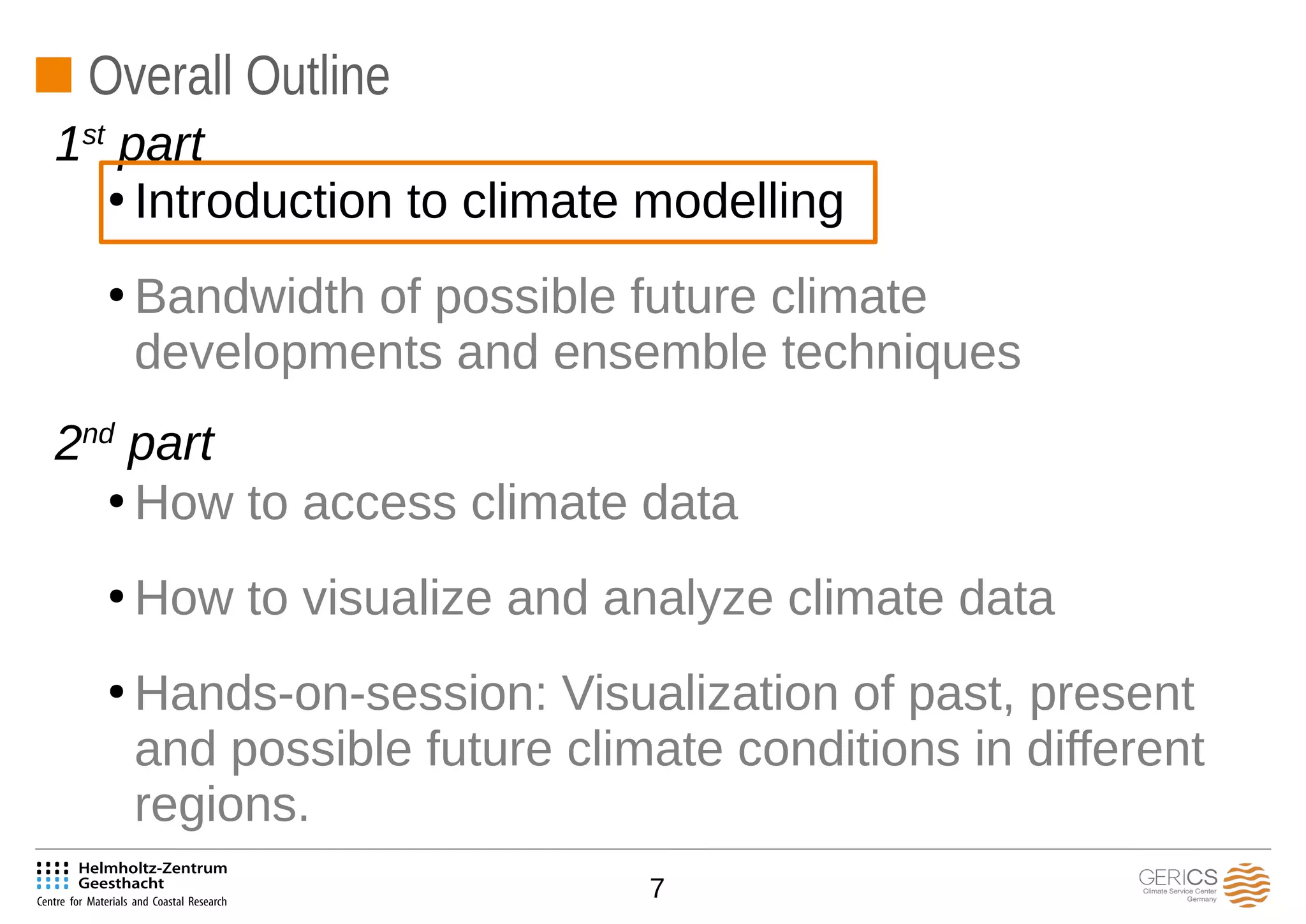 7
Overall Outline
●
Introduction to climate modelling
●
Bandwidth of possible future climate
developments and ensemble techniques
●
How to access climate data
●
How to visualize and analyze climate data
●
Hands-on-session: Visualization of past, present
and possible future climate conditions in different
regions.
1st
part
2nd
part
 