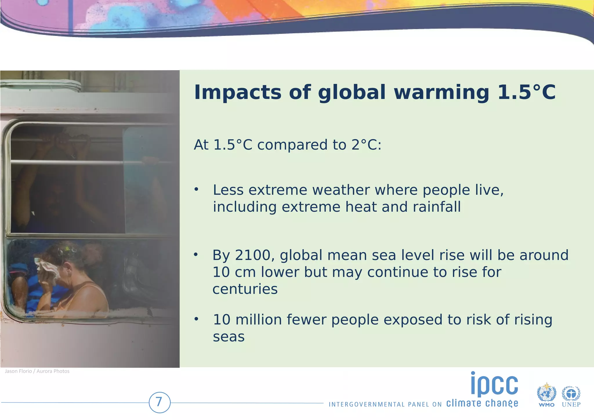 Impacts of global warming 1.5°C
• Less extreme weather where people live,
including extreme heat and rainfall
• By 2100, global mean sea level rise will be around
10 cm lower but may continue to rise for
centuries
• 10 million fewer people exposed to risk of rising
seas
At 1.5°C compared to 2°C:
7
Jason Florio / Aurora Photos
 