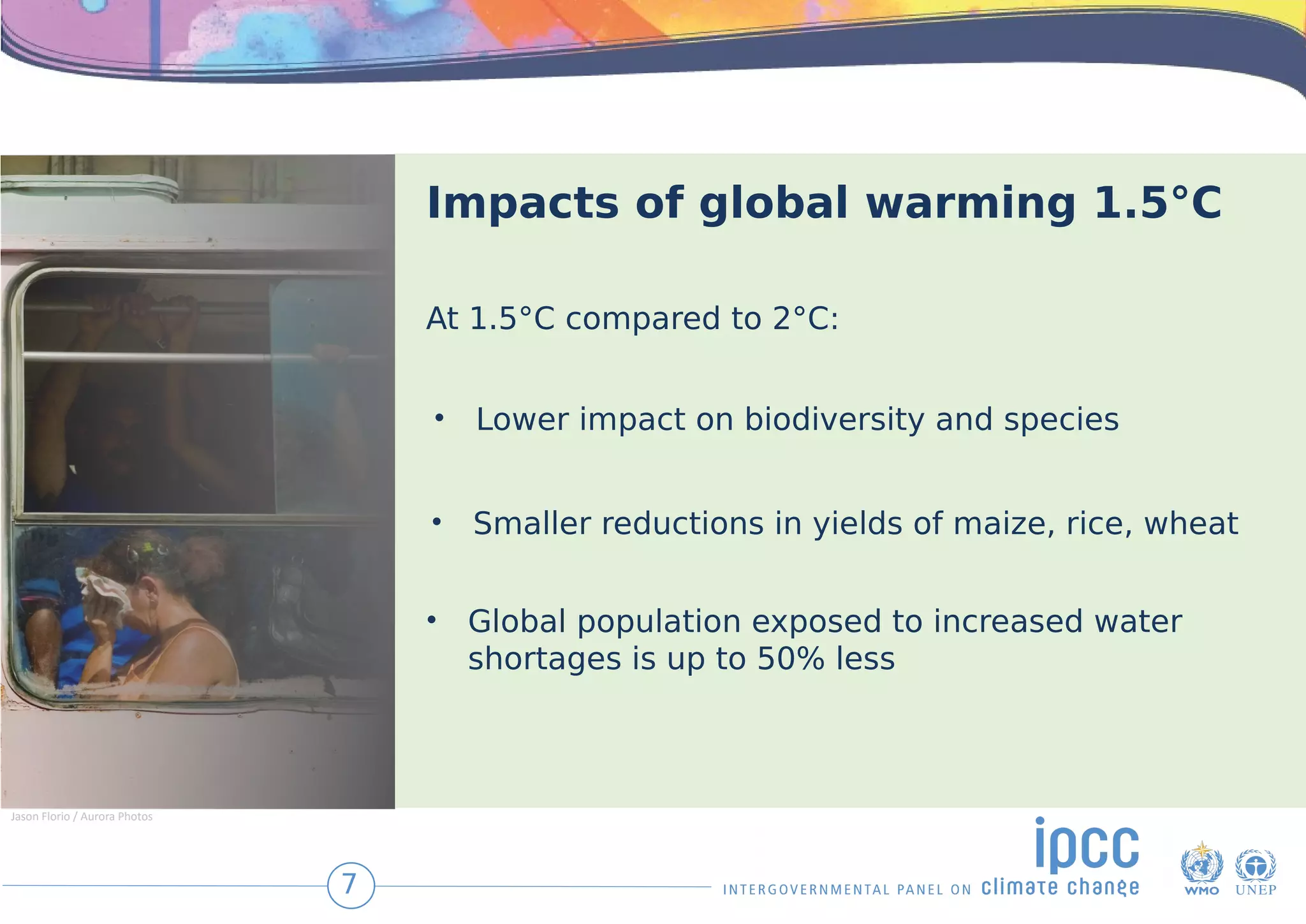 Impacts of global warming 1.5°C
At 1.5°C compared to 2°C:
• Lower impact on biodiversity and species
• Smaller reductions in yields of maize, rice, wheat
• Global population exposed to increased water
shortages is up to 50% less
7
Jason Florio / Aurora Photos
 