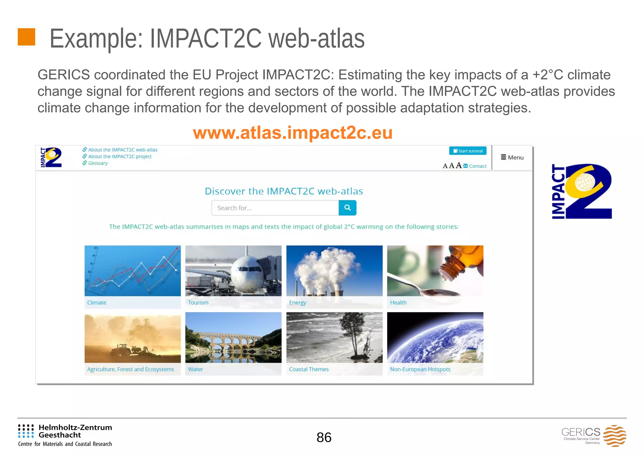 86
Example: IMPACT2C web-atlas
GERICS coordinated the EU Project IMPACT2C: Estimating the key impacts of a +2°C climate
change signal for different regions and sectors of the world. The IMPACT2C web-atlas provides
climate change information for the development of possible adaptation strategies.
www.atlas.impact2c.eu
 