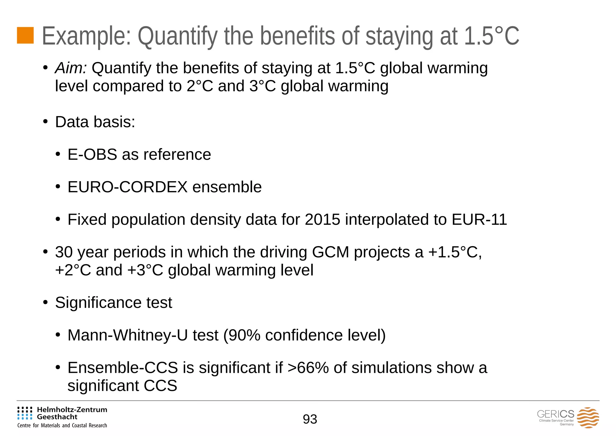 93
Example: Quantify the benefits of staying at 1.5°C
●
Data basis:
●
E-OBS as reference
●
EURO-CORDEX ensemble
●
Fixed population density data for 2015 interpolated to EUR-11
●
30 year periods in which the driving GCM projects a +1.5°C,
+2°C and +3°C global warming level
●
Significance test
●
Mann-Whitney-U test (90% confidence level)
●
Ensemble-CCS is significant if >66% of simulations show a
significant CCS
●
Aim: Quantify the benefits of staying at 1.5°C global warming
level compared to 2°C and 3°C global warming
 