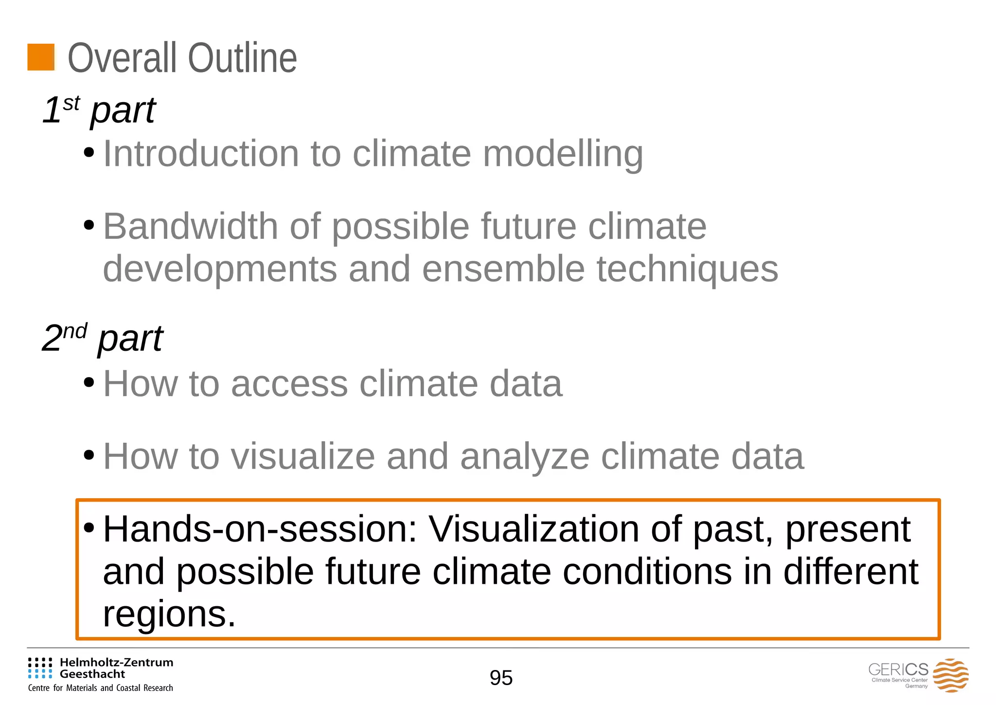 95
Overall Outline
●
Introduction to climate modelling
●
Bandwidth of possible future climate
developments and ensemble techniques
●
How to access climate data
●
How to visualize and analyze climate data
●
Hands-on-session: Visualization of past, present
and possible future climate conditions in different
regions.
1st
part
2nd
part
 