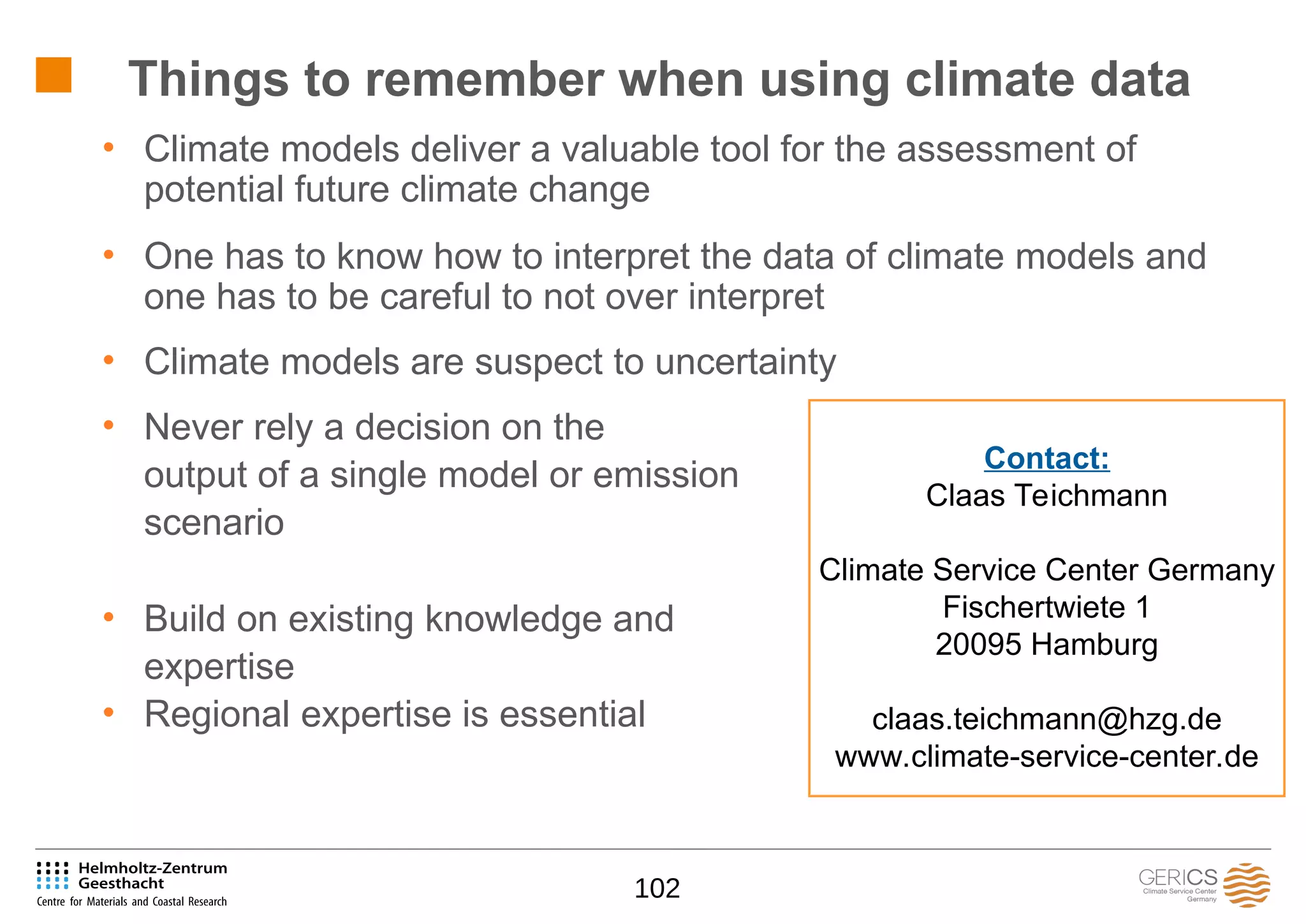 102
• Climate models deliver a valuable tool for the assessment of
potential future climate change
• One has to know how to interpret the data of climate models and
one has to be careful to not over interpret
• Climate models are suspect to uncertainty
• Never rely a decision on the
output of a single model or emission
scenario
• Build on existing knowledge and
expertise
• Regional expertise is essential
Things to remember when using climate data
Contact:
Claas Teichmann
Climate Service Center Germany
Fischertwiete 1
20095 Hamburg
claas.teichmann@hzg.de
www.climate-service-center.de
 