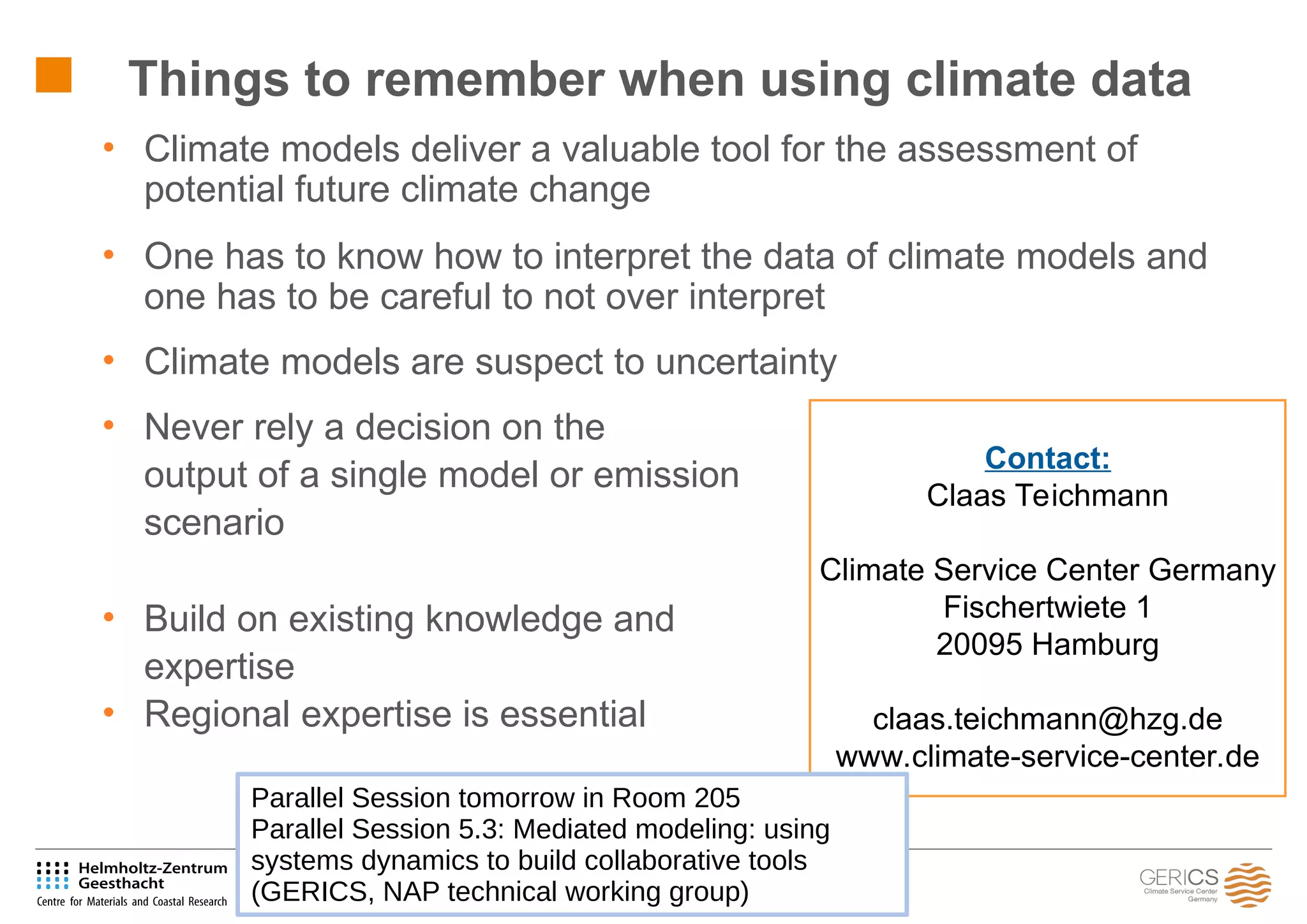 103
• Climate models deliver a valuable tool for the assessment of
potential future climate change
• One has to know how to interpret the data of climate models and
one has to be careful to not over interpret
• Climate models are suspect to uncertainty
• Never rely a decision on the
output of a single model or emission
scenario
• Build on existing knowledge and
expertise
• Regional expertise is essential
Things to remember when using climate data
Contact:
Claas Teichmann
Climate Service Center Germany
Fischertwiete 1
20095 Hamburg
claas.teichmann@hzg.de
www.climate-service-center.de
Parallel Session tomorrow in Room 205
Parallel Session 5.3: Mediated modeling: using
systems dynamics to build collaborative tools
(GERICS, NAP technical working group)
 