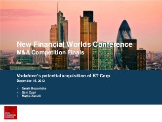 New Financial Worlds Conference
M&A Competition Finals
.

Vodafone’s potential acquisition of KT Corp
December 15, 2012

•   Tarah Bouaricha
•   Geri Cupi
•   Mattia Zarulli
 