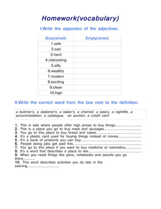 Homework(vocabulary)
                   I.Write the opposites of the adjectives.

                       Busy(street)                    Empty(street)
                           1.safe
                           2.sad
                          3.hard
                       4.interesting
                           5.silly
                        6.wealthy
                        7.modern
                        8.exciting
                          9.clean
                          10.high

II.Write the correct word from the box next to the definition.

a butcher's, a stationer's, a baker's, a chemist, a salary, a nightlife, a
accommodation, a catalogue, an auction, a credit card

1. This is sale where people offer high prices to buy things.........................
2. This is a place you go to buy meat and sausages...................................
3. You go to this place to buy bread and cakes...........................................
4. It's a plastic card used for buying things instead of money......................
5. It's a book of products you can buy.........................................................
6. People doing jobs get paid this.................................................................
7. You go to this place if you want to buy medicine or cosmetics...............
8. It's a word that describes a place to live..................................................
9. When you need things like pens, notebooks and pencils you go
there...........
10. This word describes activities you do late in the
evening..............................
 