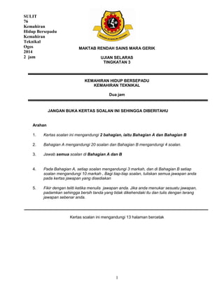 1
MAKTAB RENDAH SAINS MARA GERIK
UJIAN SELARAS
TINGKATAN 3
KEMAHIRAN HIDUP BERSEPADU
KEMAHIRAN TEKNIKAL
Dua jam
JANGAN BUKA KERTAS SOALAN INI SEHINGGA DIBERITAHU
Arahan
1.
2.
Kertas soalan ini mengandungi 2 bahagian, iaitu Bahagian A dan Bahagian B
Bahagian A mengandungi 20 soalan dan Bahagian B mengandungi 4 soalan.
3. Jawab semua soalan di Bahagian A dan B
4. Pada Bahagian A, setiap soalan mengandungi 3 markah, dan di Bahagian B setiap
soalan mengandungi 10 markah . Bagi tiap-tiap soalan, tuliskan semua jawapan anda
pada kertas jawapan yang disediakan
5. Fikir dengan teliti ketika menulis jawapan anda. Jika anda menukar sesuatu jawapan,
padamkan sehingga bersih tanda yang tidak dikehendaki itu dan tulis dengan terang
jawapan sebenar anda.
Kertas soalan ini mengandungi 13 halaman bercetak
SULIT
76
Kemahiran
Hidup Bersepadu
Kemahiran
Teknikal
Ogos
2014
2 jam
 