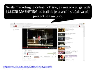 Gerila marketing je online i offline, ali nekada su ga zvali
i ULIČNI MARKETING bududi da je u vedini slučajeva bio
prezentiran na ulici.
http://www.youtube.com/watch?v=YnPKypAxEmA
 