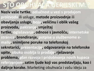 Naziv vaše tvrtke, odlučnost u vezi s prodajom
proizvoda ili usluge, metode proizvodnje ili
obavljanja usluge, boju, veličinu i oblik vašeg
proizvoda, pakiranje, smještaj
tvrtke, oglašavanje, odnose s javnošdu, internetske
stranice, brendiranje, potpise u službenome e-
mailu, snimljene poruke na telefonskoj
sekretarici, prezentacije, odgovaranje na telefonske
upite, obuku osoblja iz prodaje, rješavanje
problema, plan razvoja i pridobivanja novih kupaca
referiranjem, zatim ljude koji vas predstavljaju, kao i
daljnje korake. Marketing obuhvada i vašu ideju za
 
