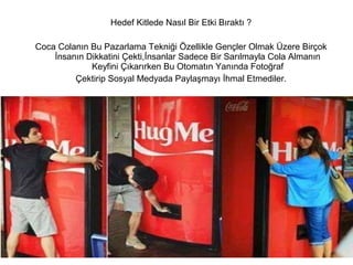 Hedef Kitlede Nasıl Bir Etki Bıraktı ? 
Coca Colanın Bu Pazarlama Tekniği Özellikle Gençler Olmak Üzere Birçok 
İnsanın Dikkatini Çekti,İnsanlar Sadece Bir Sarılmayla Cola Almanın 
Keyfini Çıkarırken Bu Otomatın Yanında Fotoğraf 
Çektirip Sosyal Medyada Paylaşmayı İhmal Etmediler. 
 