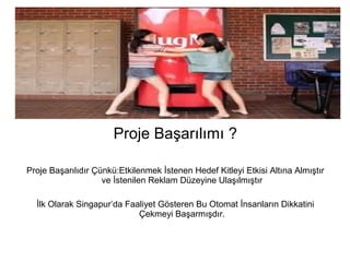 Proje Başarılımı ? 
Proje Başarılıdır Çünkü:Etkilenmek İstenen Hedef Kitleyi Etkisi Altına Almıştır 
ve İstenilen Reklam Düzeyine Ulaşılmıştır 
İlk Olarak Singapur’da Faaliyet Gösteren Bu Otomat İnsanların Dikkatini 
Çekmeyi Başarmışdır. 
 