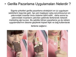 • Gerilla Pazarlama Uygulamaları Nelerdir ? 
Sigorta şirketleri gerilla pazarlama stratejisini en iyi uygulayan 
sektörlerin başında gelir. İşe yeni başlayan satış sorumlusunun en 
yakınındaki insanlar önce sisteme dahil edilir , daha sonra bu 
yakınındaki insanların yakınları şeklinde ilerlenerek network 
marketing ağı kurulur. Bu şekilde bilinen pazarlama ya da reklam 
uygulamalarının ötesine geçilerek kişisel ilişki ve bağ kullanılarak 
ilerleme sağlanır. 
 