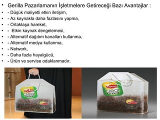 • Gerilla Pazarlamanın İşletmelere Getireceği Bazı Avantajlar : 
• - Düşük maliyetli etkin iletişim, 
• - Az kaynakla daha fazlasını yapma, 
• - Ortaklaşa hareket, 
• - Etkin kaynak dengelemesi, 
• - Alternatif dağıtım kanalları kullanma, 
• - Alternatif medya kullanma, 
• - Network, 
• - Daha fazla hayalgücü, 
• - Ürün ve servise odaklanmadır. 
 