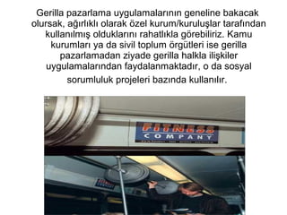 Gerilla pazarlama uygulamalarının geneline bakacak 
olursak, ağırlıklı olarak özel kurum/kuruluşlar tarafından 
kullanılmış olduklarını rahatlıkla görebiliriz. Kamu 
kurumları ya da sivil toplum örgütleri ise gerilla 
pazarlamadan ziyade gerilla halkla ilişkiler 
uygulamalarından faydalanmaktadır, o da sosyal 
sorumluluk projeleri bazında kullanılır. 
 