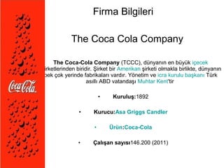 Firma Bilgileri 
The Coca Cola Company 
• The Coca-Cola Company (TCCC), dünyanın en büyük içecek 
şirketlerinden biridir. Şirket bir Amerikan şirketi olmakla birlikte, dünyanın 
pek çok yerinde fabrikaları vardır. Yönetim ve icra kurulu başkanı Türk 
asıllı ABD vatandaşı Muhtar Kent'tir 
• Kuruluş:1892 
• Kurucu:Asa Griggs Candler 
• Ürün:Coca-Cola 
• Çalışan sayısı146.200 (2011) 
 