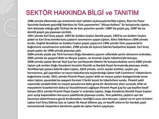 SEKTÖR HAKKINDA BİLGİ ve TANITIM 
1986 yılında ülkemizde çay üretiminin özel sektöre açılmasıyla birlikte Lipton, Rize'nin Pazar 
ilçesinde faaliyete geçirdiği fabrikası ile Türk çayseverleri "Dünya Kalitesi" ile buluşturdu.Lipton, 
tüm dünyada olduğu gibi Türkiye'de de bazı pazarları yarattı: 1989"da poşet çay, 1990"da ise 
demlik poşet çay piyasaya sürüldü. 
1991 yılında Earl Grey poşet, 1992'de Golden Ceylon demlik poşet, 1993'te ise Golden Ceylon 
paket ve Earl Grey teneke kutu çayların lansmanını yapan Lipton, ikinci fabrikasını 1994 yılında 
kurdu. English Breakfast ve Golden Ceylon poşet çaylarının 1996 yılında Türk çayseverlerin 
beğenisine sunulmasının ardından, 1998 yılında da üçüncü fabrika faaliyetine başladı. Earl Grey 
poşet çaylar da 1998 yılında piyasaya çıktı. 
2004 yılında yüzde yüz Türk harmanı Doğu Karadeniz çayının raflardaki yerini almasının ardından, 
2005 yılında da yepyeni Bitki ve Meyve Çayları, ve Aromalı Çaylar tüketicisiyle buluştu. 
2008 yılında Lipton Berrak Yeşil Çay'ları yenileyerek tüketici ile buluşturduktan sonra 2009 yılında 
Lipton çok sevilen Doğu Karadeniz lezzetini Demlik ve Bardak Poşet formatında piyasaya sürdü. 
Yenilikleriyle pazara liderlik eden Lipton, 2010 yılında, sınırlı sayıda üretilen, seçkin çay 
harmanının, gül yaprakları ve tarçın kabuklarıyla taçlandırdığı Lipton Soft Cashmere'i tüketicilerin 
beğenisine sundu. 2011 yılında Piramit Poşet çayları bitki ve meyve çayları kategorisinde lanse 
eden Lipton; pazardaki bu yepyeni formatı 5 farklı lezzet ile tüketicilere sundu. Piramit şekli 
sayesinde içindeki bitki ve meyve parçalarına daha geniş bir demlenme alanı sunarak, bitki ve 
meyvelerin lezzetlerinin daha iyi hissedilmesini sağlayan Piramit Poşet Çay'lar çay keyfine keyif 
katıyor.2011 yılında Piramit Poşet Çaylar'ın ardından Lipton, Doğu Karadeniz Demlik Poşet Çayları 
yeni açılıp kapanabilen koruyucu paketlerde piyasaya sundu. Yeni paketler, çayların ayrı bir 
kavanoza aktarılmasına gerek bırakmadan; tazeliğini uzun süre koruyor. Lipton'un en yeni ürünleri 
Lipton Earl Grey Dökme Çay ve Lipton İlk Hasat Dökme çay, en keyifli anlarını bir bardak çayla 
tamamlamak isteyenlere demleme çayda da Lipton farkını yaşatıyor. 
 