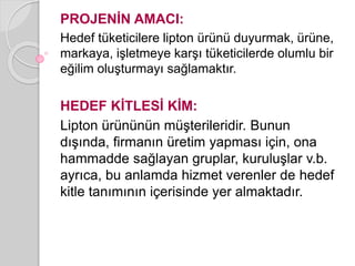 PROJENİN AMACI: 
Hedef tüketicilere lipton ürünü duyurmak, ürüne, 
markaya, işletmeye karşı tüketicilerde olumlu bir 
eğilim oluşturmayı sağlamaktır. 
HEDEF KİTLESİ KİM: 
Lipton ürününün müşterileridir. Bunun 
dışında, firmanın üretim yapması için, ona 
hammadde sağlayan gruplar, kuruluşlar v.b. 
ayrıca, bu anlamda hizmet verenler de hedef 
kitle tanımının içerisinde yer almaktadır. 
 