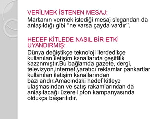 VERİLMEK İSTENEN MESAJ: 
Markanın vermek istediği mesaj slogandan da 
anlaşıldığı gibi ‘‘ne varsa çayda vardır’’. 
HEDEF KİTLEDE NASIL BİR ETKİ 
UYANDIRMIŞ: 
Dünya değiştikçe teknoloji ilerdedikçe 
kullanılan iletişim kanallarıda çeşitlilik 
kazanmıştır.Bu bağlamda gazete, dergi, 
televizyon,internet,yaratıcı reklamlar pankartlar 
kullanılan iletişim kanallarından 
bazılarıdır.Amacındaki hedef kitleye 
ulaşmasından ve satış rakamlarından da 
anlaşılacağı üzere lipton kampanyasında 
oldukça başarılıdır. 
 