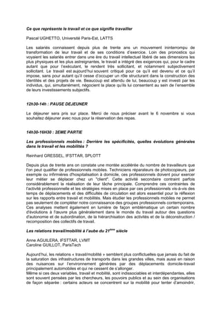 Ce que représente le travail et ce que signifie travailler 
Pascal UGHETTO, Université Paris-Est, LATTS 
Les salariés connaissent depuis plus de trente ans un mouvement ininterrompu de 
transformation de leur travail et de ses conditions d’exercice. Loin des pronostics qui 
voyaient les salariés entrer dans une ère du travail intellectuel libéré de ses dimensions les 
plus physiques et les plus astreignantes, le travail a intégré des exigences qui, pour le cadre 
autant que pour l’exécutant, le rendent très sollicitant, et notamment subjectivement 
sollicitant. Le travail est aujourd’hui souvent critiqué pour ce qu’il est devenu et ce qu’il 
impose, sans pour autant qu’il cesse d’occuper un rôle structurant dans la construction des 
identités et des projets de vie. Beaucoup est attendu de lui, beaucoup y est investi par les 
individus, qui, simultanément, négocient la place qu’ils lui consentent au sein de l’ensemble 
de leurs investissements subjectifs. 
12h30-14h : PAUSE DEJEUNER 
Le déjeuner sera pris sur place. Merci de nous préciser avant le 6 novembre si vous 
souhaitez déjeuner avec nous pour la réservation des repas. 
14h30-16H30 : 2EME PARTIE 
Les professionnels mobiles : Derrière les spécificités, quelles évolutions générales 
dans le travail et les mobilités ? 
Reinhard GRESSEL, IFSTTAR, SPLOTT 
Depuis plus de trente ans on constate une montée accélérée du nombre de travailleurs que 
l'on peut qualifier de professionnels mobiles. Techniciens réparateurs de photocopieurs, par 
exemple ou infirmières d'hospitalisation à domicile, ces professionnels doivent pour exercer 
leur métier se déplacer chez un "client". Cette activité secondaire contraint parfois 
considérablement la réalisation de leur tâche principale. Comprendre ces contraintes de 
l'activité professionnelle et les stratégies mises en place par ces professionnels vis-à-vis des 
temps de déplacements et des difficultés de circulation est alors essentiel pour la réflexion 
sur les rapports entre travail et mobilités. Mais étudier les professionnels mobiles ne permet 
pas seulement de compléter notre connaissance des groupes professionnels contemporains. 
Ces analyses mettent également en lumière de façon emblématique un certain nombre 
d'évolutions à l'oeuvre plus généralement dans le monde du travail autour des questions 
d'autonomie et de subordination, de la hiérarchisation des activités et de la déconstruction / 
recomposition des collectifs de travail. 
Les relations travail/mobilité à l’aube du 21ème siècle 
Anne AGUILERA, IFSTTAR, LVMT 
Caroline GUILLOT, ParisTech 
Aujourd’hui, les relations « travail/mobilité » semblent plus conflictuelles que jamais du fait de 
la saturation des infrastructures de transports dans les grandes villes, mais aussi en raison 
des nuisances sur l’environnement générées par des déplacements domicile-travail 
principalement automobiles et qui ne cessent de s’allonger. 
Même si ces deux variables, travail et mobilité, sont indissociables et interdépendantes, elles 
sont souvent pensées par les chercheurs, les pouvoirs publics et au sein des organisations 
de façon séparée : certains acteurs se concentrent sur la mobilité pour tenter d’amoindrir, 
 