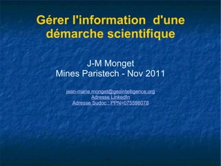 Gérer l'information  d'une démarche scientifique J-M Monget Mines Paristech - Nov 2011 [email_address] Adresse  LinkedIn Adresse  Sudoc  : PPN=075598078 