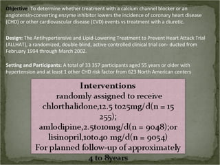 Objective: To determine whether treatment with a calcium channel blocker or an
angiotensin-converting enzyme inhibitor lowers the incidence of coronary heart disease
(CHD) or other cardiovascular disease (CVD) events vs treatment with a diuretic.

Design: The Antihypertensive and Lipid-Lowering Treatment to Prevent Heart Attack Trial
(ALLHAT), a randomized, double-blind, active-controlled clinical trial con- ducted from
February 1994 through March 2002.

Setting and Participants: A total of 33 357 participants aged 55 years or older with
hypertension and at least 1 other CHD risk factor from 623 North American centers
 