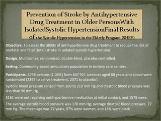 Objective. To assess the ability of antihypertensive drug treatment to reduce the risk of
nonfatal and fatal (total) stroke in isolated systolic hypertension.

Design. Multicenter, randomized, double-blind, placebo-controlled.

Setting. Community-based ambulatory population in tertiary care centers.

Participants. 4736 persons (1.06%) from 447 921 screenes aged 60 years and above were
randomized (2365 to active treatment, 2371 to placebo).
Systolic blood pressure ranged from 160 to 219 mm Hg and diastolic blood pressure was
less than 90 mm Hg.
3161 were not receiving antihypertensive medication at initial contact, and 1575 were.
The average systolic blood pressure was 170 mm Hg; average diastolic blood pressure, 77
mm Hg. The mean age was 72 years, 57% were women, and 14% were black
 