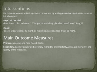 Participants were stratified by clinical center and by antihypertensive medication status at
initial contact.
step 1 of the trial:
dose 1 was chlorthalidone, 12.5 mg/d, or matching placebo; dose 2 was 25 mg/d.
step 2:
 dose 1 was atenolol, 25 mg/d, or matching placebo; dose 2 was 50 mg/d.


Main Outcome Measures
Primary. Nonfatal and fatal (total) stroke
Secondary. Cardiovascular and coronary morbidity and mortality, all-cause mortality, and
quality of life measures.
 
