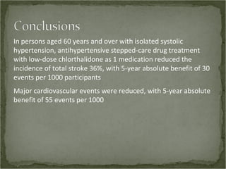 In persons aged 60 years and over with isolated systolic
hypertension, antihypertensive stepped-care drug treatment
with low-dose chlorthalidone as 1 medication reduced the
incidence of total stroke 36%, with 5-year absolute benefit of 30
events per 1000 participants
Major cardiovascular events were reduced, with 5-year absolute
benefit of 55 events per 1000
 
