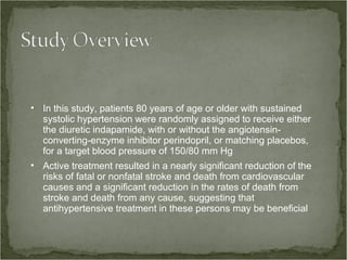 • In this study, patients 80 years of age or older with sustained
  systolic hypertension were randomly assigned to receive either
  the diuretic indapamide, with or without the angiotensin-
  converting-enzyme inhibitor perindopril, or matching placebos,
  for a target blood pressure of 150/80 mm Hg
• Active treatment resulted in a nearly significant reduction of the
  risks of fatal or nonfatal stroke and death from cardiovascular
  causes and a significant reduction in the rates of death from
  stroke and death from any cause, suggesting that
  antihypertensive treatment in these persons may be beneficial
 