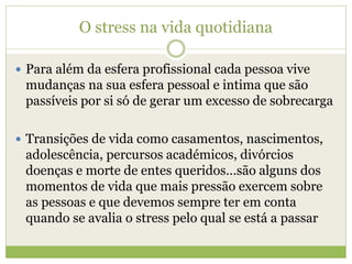 O stress na vida quotidiana
 Para além da esfera profissional cada pessoa vive
mudanças na sua esfera pessoal e intima que são
passíveis por si só de gerar um excesso de sobrecarga
 Transições de vida como casamentos, nascimentos,
adolescência, percursos académicos, divórcios
doenças e morte de entes queridos…são alguns dos
momentos de vida que mais pressão exercem sobre
as pessoas e que devemos sempre ter em conta
quando se avalia o stress pelo qual se está a passar
 