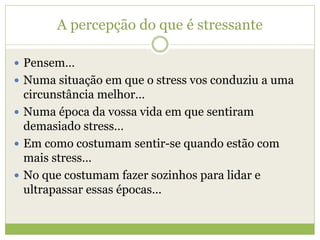 A percepção do que é stressante
 Pensem…
 Numa situação em que o stress vos conduziu a uma
circunstância melhor…
 Numa época da vossa vida em que sentiram
demasiado stress…
 Em como costumam sentir-se quando estão com
mais stress…
 No que costumam fazer sozinhos para lidar e
ultrapassar essas épocas…
 