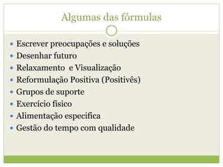 Algumas das fórmulas
 Escrever preocupações e soluções
 Desenhar futuro
 Relaxamento e Visualização
 Reformulação Positiva (Positivês)
 Grupos de suporte
 Exercício físico
 Alimentação especifica
 Gestão do tempo com qualidade
 