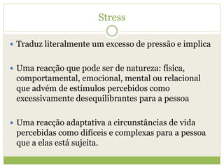 Stress
 Traduz literalmente um excesso de pressão e implica
 Uma reacção que pode ser de natureza: física,
comportamental, emocional, mental ou relacional
que advém de estímulos percebidos como
excessivamente desequilibrantes para a pessoa
 Uma reacção adaptativa a circunstâncias de vida
percebidas como difíceis e complexas para a pessoa
que a elas está sujeita.
 