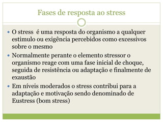 Fases de resposta ao stress
 O stress é uma resposta do organismo a qualquer
estimulo ou exigência percebidos como excessivos
sobre o mesmo
 Normalmente perante o elemento stressor o
organismo reage com uma fase inicial de choque,
seguida de resistência ou adaptação e finalmente de
exaustão
 Em níveis moderados o stress contribui para a
adaptação e motivação sendo denominado de
Eustress (bom stress)
 