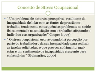 Conceito de Stress Ocupacional
 “ Um problema de natureza perceptiva , resultante da
incapacidade de lidar com as fontes de pressão no
trabalho, tendo como consequências problemas na saúde
física, mental e na satisfação com o trabalho, afectando o
indivíduo e as organizações” Cooper (1993)
 “ O stress ocupacional ocorre quando há percepção por
parte do trabalhador , da sua incapacidade para realizar
as tarefas solicitadas, o que provoca sofrimento, mal-
estar e um sentimento de incapacidade crescente para
enfrentá-las “ (Guimarães, 2000)
 