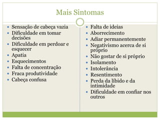 Mais Sintomas
 Sensação de cabeça vazia
 Dificuldade em tomar
decisões
 Dificuldade em perdoar e
esquecer
 Apatia
 Esquecimentos
 Falta de concentração
 Fraca produtividade
 Cabeça confusa
 Falta de ideias
 Aborrecimento
 Adiar permanentemente
 Negativismo acerca de si
próprio
 Não gostar de si próprio
 Isolamento
 Intolerância
 Resentimento
 Perda da líbido e da
intimidade
 Dificuldade em confiar nos
outros
 