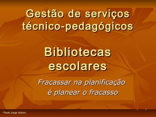 Gestão de serviços
               técnico-pedagógicos

                       Bibliotecas
                       escolares
                      Fracassar na planificação
                         é planear o fracasso

                                                  1
Paulo Jorge Izidoro
 