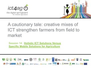 A cautionary tale: creative mixes of
ICT strengthen farmers from field to
market
Session 14: Holistic ICT Solutions Versus
Specific Mobile Solutions for Agriculture

 