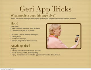 Geri App Tricks
                   What problem does this app solve?
                   Allows you to share the magic of this digital age with your completely non-technical family members


                   How?
                   Uses 2 apps:
                   • One is installed onto their Tablet or mobile
                   • The other is on your PC or mobile
                   This creates a private billboard where you:
                   • Share photos
                   • Send voice messages
                   • Have “George Jetson”-like video chat

                   Anything else?
                   Imagine:
                   • Sharing fun websites with them in real-time
                   • Easily sharing your FB, Twitter postings
                   • Tying-in important services like Dr. appointment reminders, Life Alert, etc.




Saturday, February 25, 2012
 