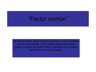 “ Factor común” Se extrae como factor común el divisor común máximo do los coeficientes. Y la variable (letra) de menor grado. el signo de factor común coincide con el signo del termino de mayor grado. 