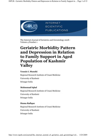 ISPUB - Geriatric Morbidity Pattern and Depression in Relation to Family Support in ... Page 1 of 15




              The Internet Journal of Geriatrics and Gerontology 2008 :
              Volume 4 Number 1


              Geriatric Morbidity Pattern
              and Depression in Relation
              to Family Support in Aged
              Population of Kashmir
              Valley
              Younis I. Munshi
              Regional Research Institute of Unani Medicine
              University of Kashmir
              Srinagar India

              Mohmmad Iqbal
              Regional Research Institute of Unani Medicine
              University of Kashmir
              Srinagar India

              Huma Rafique
              Regional Research Institute of Unani Medicine
              University of Kashmir
              Srinagar India




http://www.ispub.com/journal/the_internet_journal_of_geriatrics_and_gerontology/vol... 3/25/2009
 