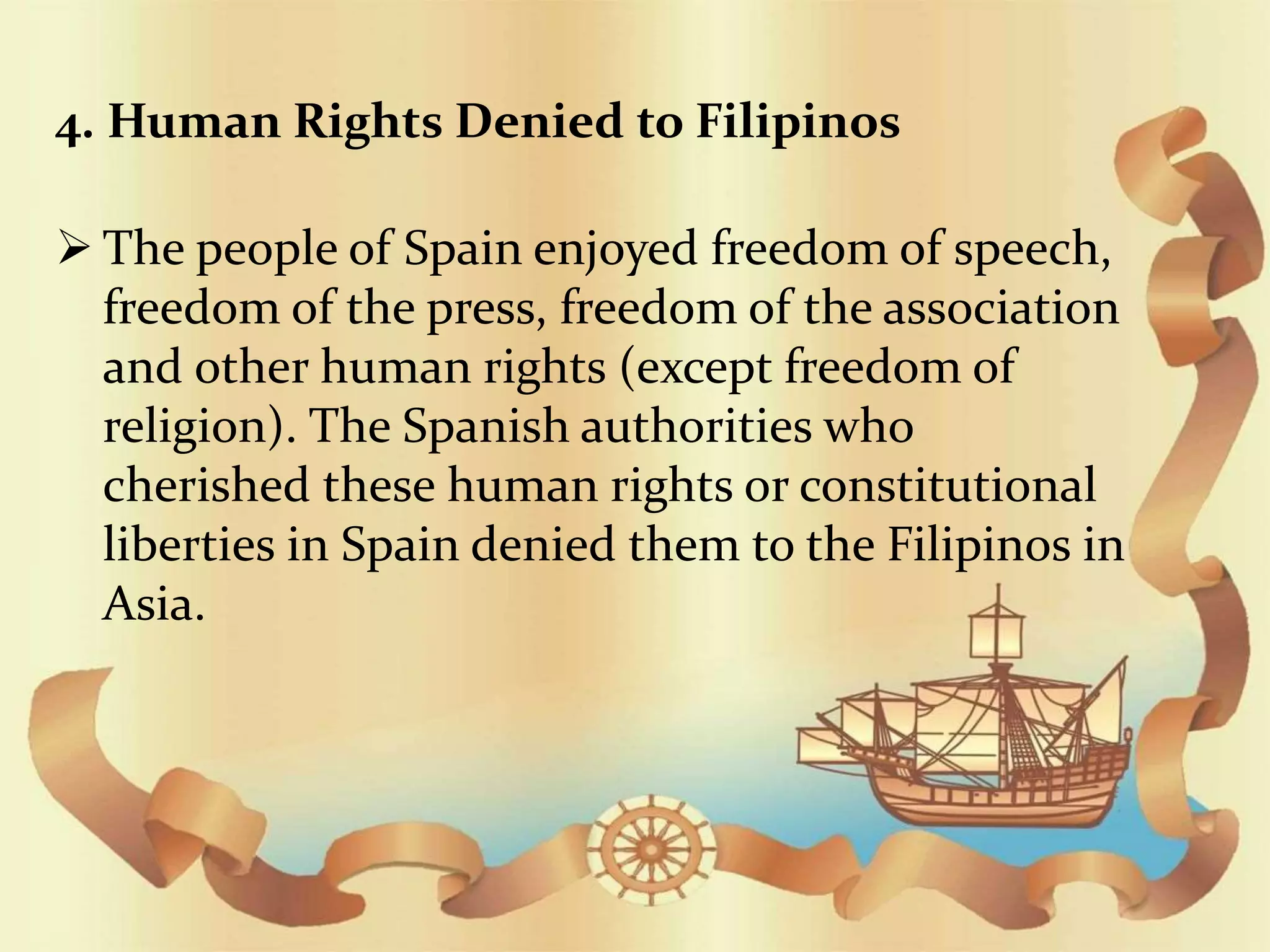 4. Human Rights Denied to Filipinos
 The people of Spain enjoyed freedom of speech,
freedom of the press, freedom of the association
and other human rights (except freedom of
religion). The Spanish authorities who
cherished these human rights or constitutional
liberties in Spain denied them to the Filipinos in
Asia.
 