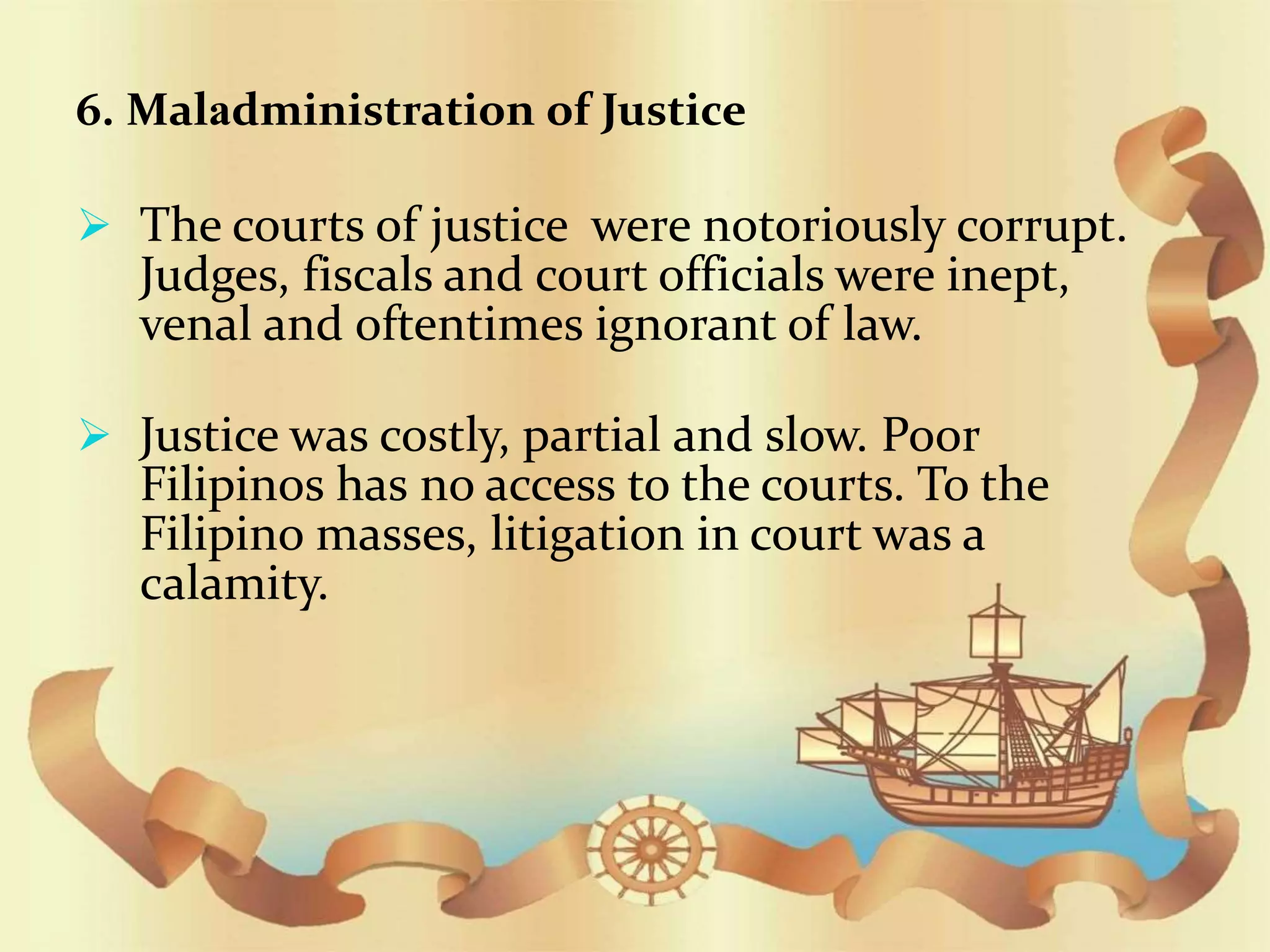6. Maladministration of Justice
 The courts of justice were notoriously corrupt.
Judges, fiscals and court officials were inept,
venal and oftentimes ignorant of law.
 Justice was costly, partial and slow. Poor
Filipinos has no access to the courts. To the
Filipino masses, litigation in court was a
calamity.
 