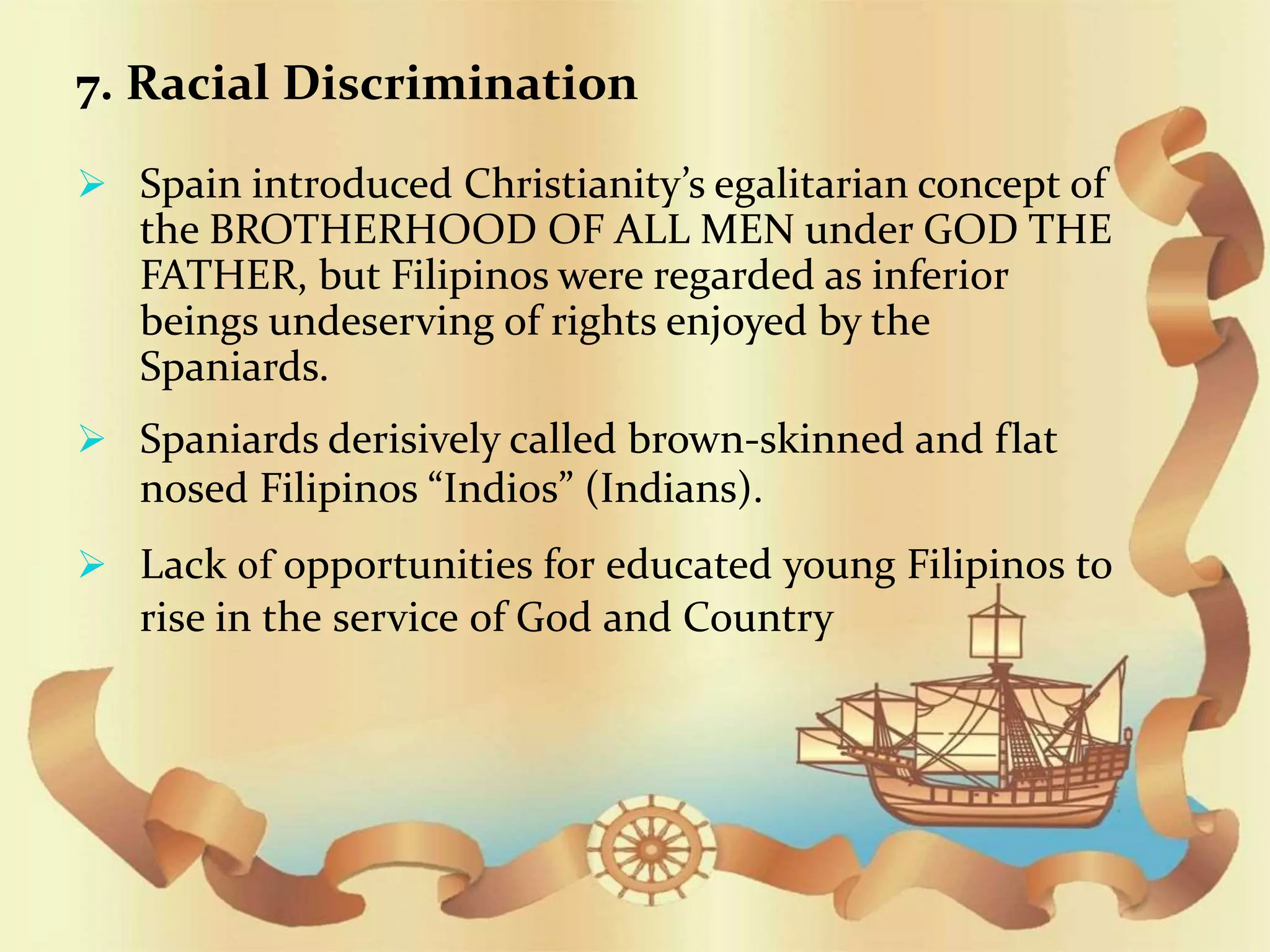 7. Racial Discrimination
 Spain introduced Christianity’s egalitarian concept of
the BROTHERHOOD OF ALL MEN under GOD THE
FATHER, but Filipinos were regarded as inferior
beings undeserving of rights enjoyed by the
Spaniards.
 Spaniards derisively called brown-skinned and flat
nosed Filipinos “Indios” (Indians).
 Lack of opportunities for educated young Filipinos to
rise in the service of God and Country
 