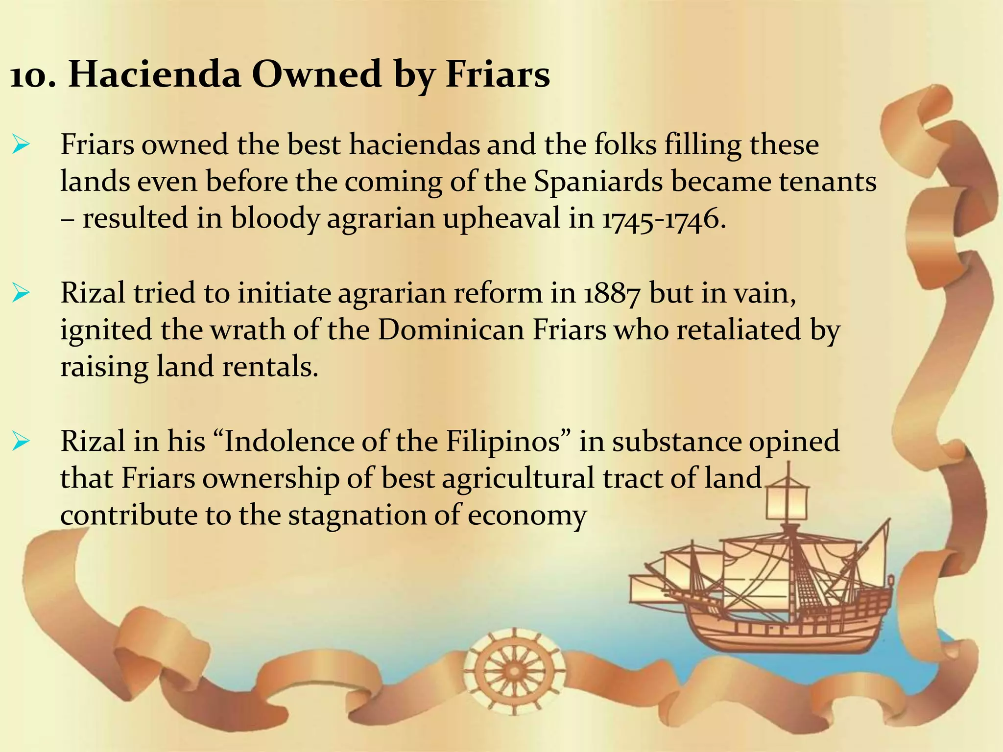 10. Hacienda Owned by Friars
 Friars owned the best haciendas and the folks filling these
lands even before the coming of the Spaniards became tenants
– resulted in bloody agrarian upheaval in 1745-1746.
 Rizal tried to initiate agrarian reform in 1887 but in vain,
ignited the wrath of the Dominican Friars who retaliated by
raising land rentals.
 Rizal in his “Indolence of the Filipinos” in substance opined
that Friars ownership of best agricultural tract of land
contribute to the stagnation of economy
 