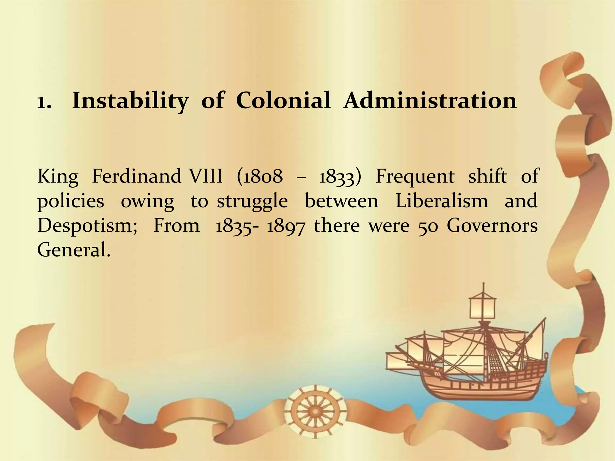 EVILS OF SPANISH RULES IN THE PHILIPPINES
1. Instability of Colonial Administration
King Ferdinand VIII (1808 – 1833) Frequent shift of
policies owing to struggle between Liberalism and
Despotism; From 1835- 1897 there were 50 Governors
General.
 